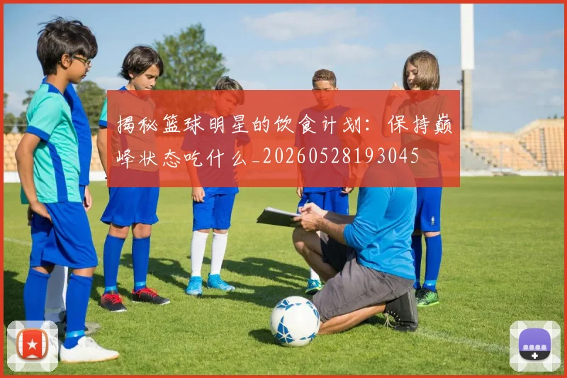 揭秘篮球明星的饮食计划：保持巅峰状态吃什么_20260528193045